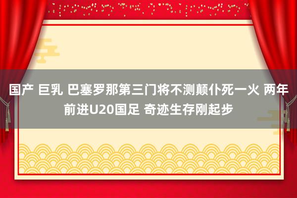 国产 巨乳 巴塞罗那第三门将不测颠仆死一火 两年前进U20国足 奇迹生存刚起步