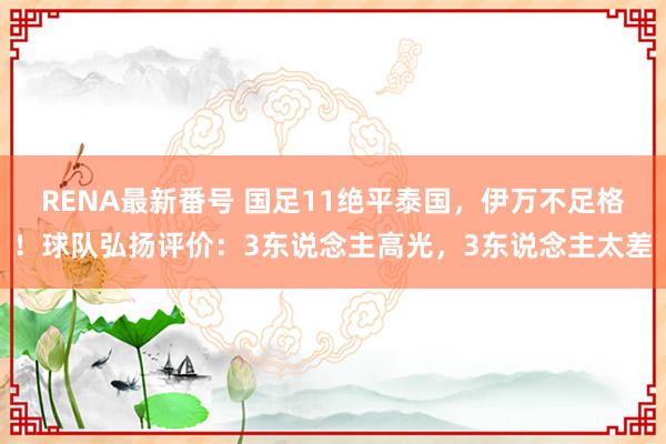 RENA最新番号 国足11绝平泰国，伊万不足格！球队弘扬评价：3东说念主高光，3东说念主太差