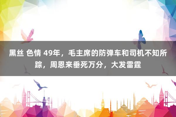 黑丝 色情 49年，毛主席的防弹车和司机不知所踪，周恩来垂死万分，大发雷霆