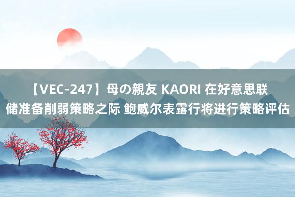 【VEC-247】母の親友 KAORI 在好意思联储准备削弱策略之际 鲍威尔表露行将进行策略评估