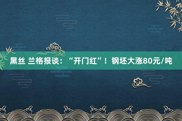 黑丝 兰格报谈：“开门红”！钢坯大涨80元/吨