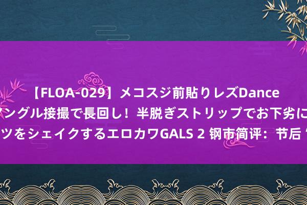 【FLOA-029】メコスジ前貼りレズDance オマ○コ喰い込みをローアングル接撮で長回し！半脱ぎストリップでお下劣にケツをシェイクするエロカワGALS 2 钢市简评：节后“开门红” 钢价能否扶摇直上？