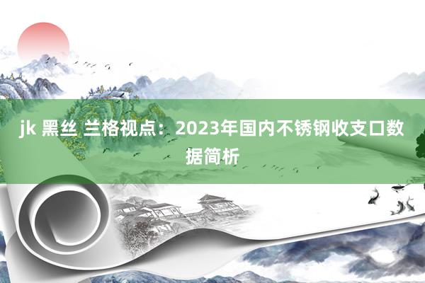 jk 黑丝 兰格视点：2023年国内不锈钢收支口数据简析