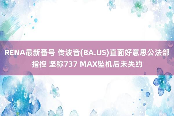 RENA最新番号 传波音(BA.US)直面好意思公法部指控 坚称737 MAX坠机后未失约