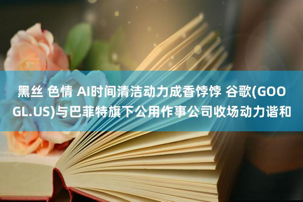 黑丝 色情 AI时间清洁动力成香饽饽 谷歌(GOOGL.US)与巴菲特旗下公用作事公司收场动力谐和