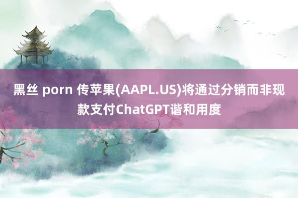 黑丝 porn 传苹果(AAPL.US)将通过分销而非现款支付ChatGPT谐和用度