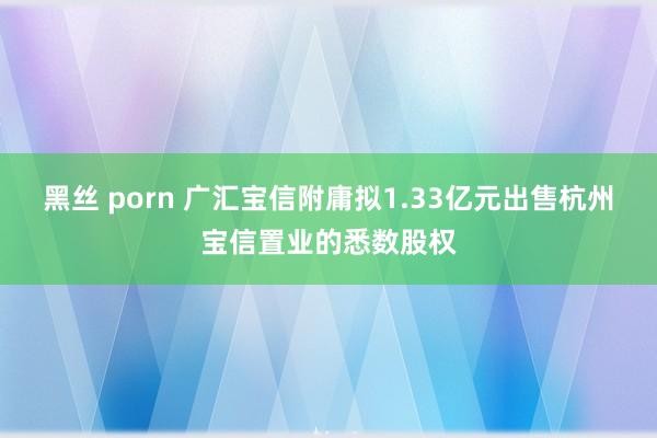 黑丝 porn 广汇宝信附庸拟1.33亿元出售杭州宝信置业的悉数股权