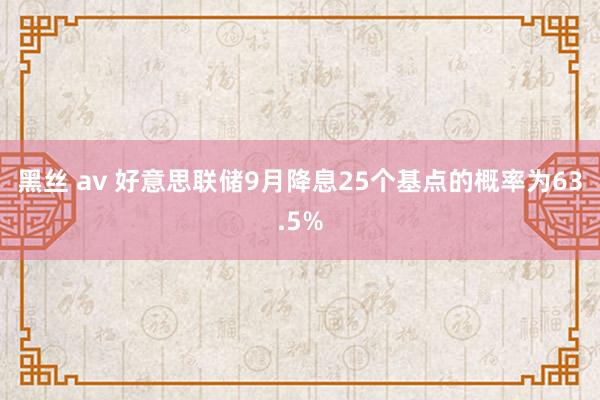 黑丝 av 好意思联储9月降息25个基点的概率为63.5%