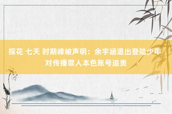 探花 七天 时期峰峻声明：余宇涵退出登陆少年 对传播罪人本色账号追责