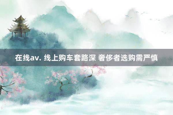 在线av. 线上购车套路深 奢侈者选购需严慎