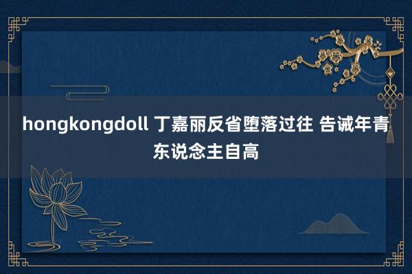 hongkongdoll 丁嘉丽反省堕落过往 告诫年青东说念主自高