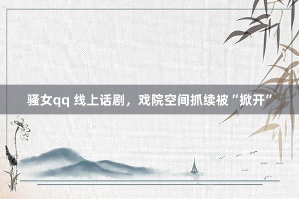 骚女qq 线上话剧，戏院空间抓续被“掀开”