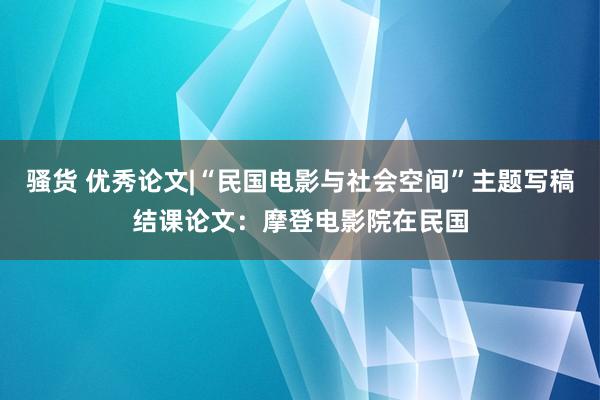 骚货 优秀论文|“民国电影与社会空间”主题写稿结课论文：摩登电影院在民国