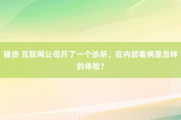 骚货 互联网公司开了一个诊所，在内部看病是怎样的体验？