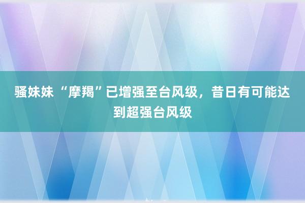 骚妹妹 “摩羯”已增强至台风级，昔日有可能达到超强台风级