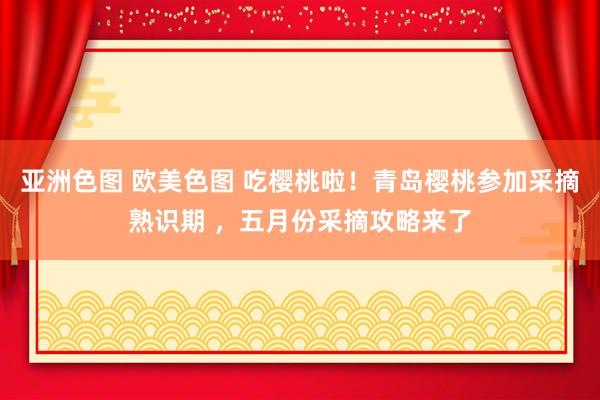 亚洲色图 欧美色图 吃樱桃啦！青岛樱桃参加采摘熟识期 ，五月份采摘攻略来了