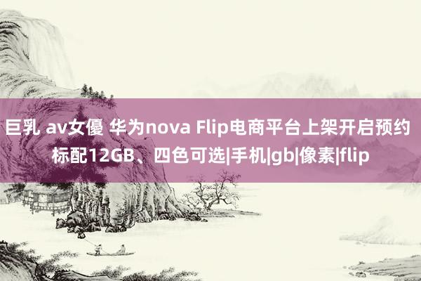 巨乳 av女優 华为nova Flip电商平台上架开启预约 标配12GB、四色可选|手机|gb|像素|flip