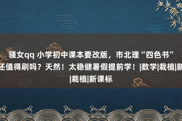 骚女qq 小学初中课本要改版，市北理“四色书”视频还值得刷吗？天然！太稳健暑假提前学！|数学|栽植|新课标