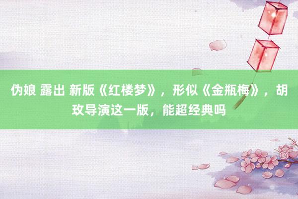 伪娘 露出 新版《红楼梦》，形似《金瓶梅》，胡玫导演这一版，能超经典吗